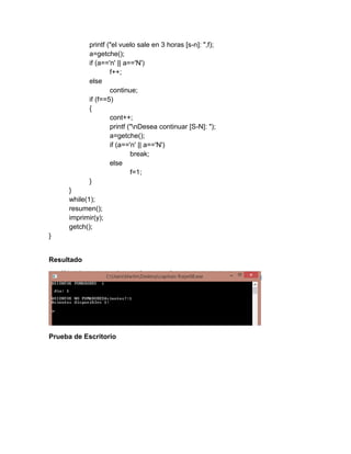 printf ("el vuelo sale en 3 horas [s-n]: ",f);
a=getche();
if (a=='n' || a=='N')
f++;
else
continue;
if (f==5)
{
cont++;
printf ("nDesea continuar [S-N]: ");
a=getche();
if (a=='n' || a=='N')
break;
else
f=1;
}
}
while(1);
resumen();
imprimir(y);
getch();
}
Resultado
Prueba de Escritorio
 