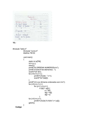 10.-
#include "stdio.h"
#include "conio.h"
#define TM 50
void main()
{
static int a[TM];
int n,p,i,j;
clrscr();
printf("tt ORDENA NUMEROSnn");
printf("t Entre # de elementos : ");
scanf("%d",&n);
for (i=0;i<n;i++) {
printf("t [%2d] : ",i+1);
scanf("%d",&a[i]);
}
printf("nt Los n£meros ordenados son.nn");
for (i=0;i<n-1;i++)
for (j=i+1;j<n;j++)
if (a[i] > a[j]) {
p = a[i];
a[i] = a[j];
a[j] = p;
}
for (i=0;i<n;i++)
printf("t [%2d] %10dn",i+1,a[i]);
getch();
}
Codigo
 