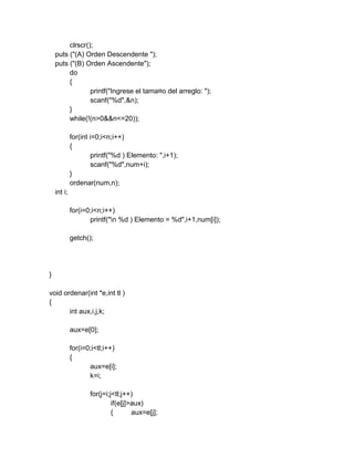 clrscr();
puts ("(A) Orden Descendente ");
puts ("(B) Orden Ascendente");
do
{
printf("Ingrese el tama¤o del arreglo: ");
scanf("%d",&n);
}
while(!(n>0&&n<=20));
for(int i=0;i<n;i++)
{
printf("%d ) Elemento: ",i+1);
scanf("%d",num+i);
}
ordenar(num,n);
int i;
for(i=0;i<n;i++)
printf("n %d ) Elemento = %d",i+1,num[i]);
getch();
}
void ordenar(int *e,int tl )
{
int aux,i,j,k;
aux=e[0];
for(i=0;i<tl;i++)
{
aux=e[i];
k=i;
for(j=i;j<tl;j++)
if(e[j]>aux)
{ aux=e[j];
 