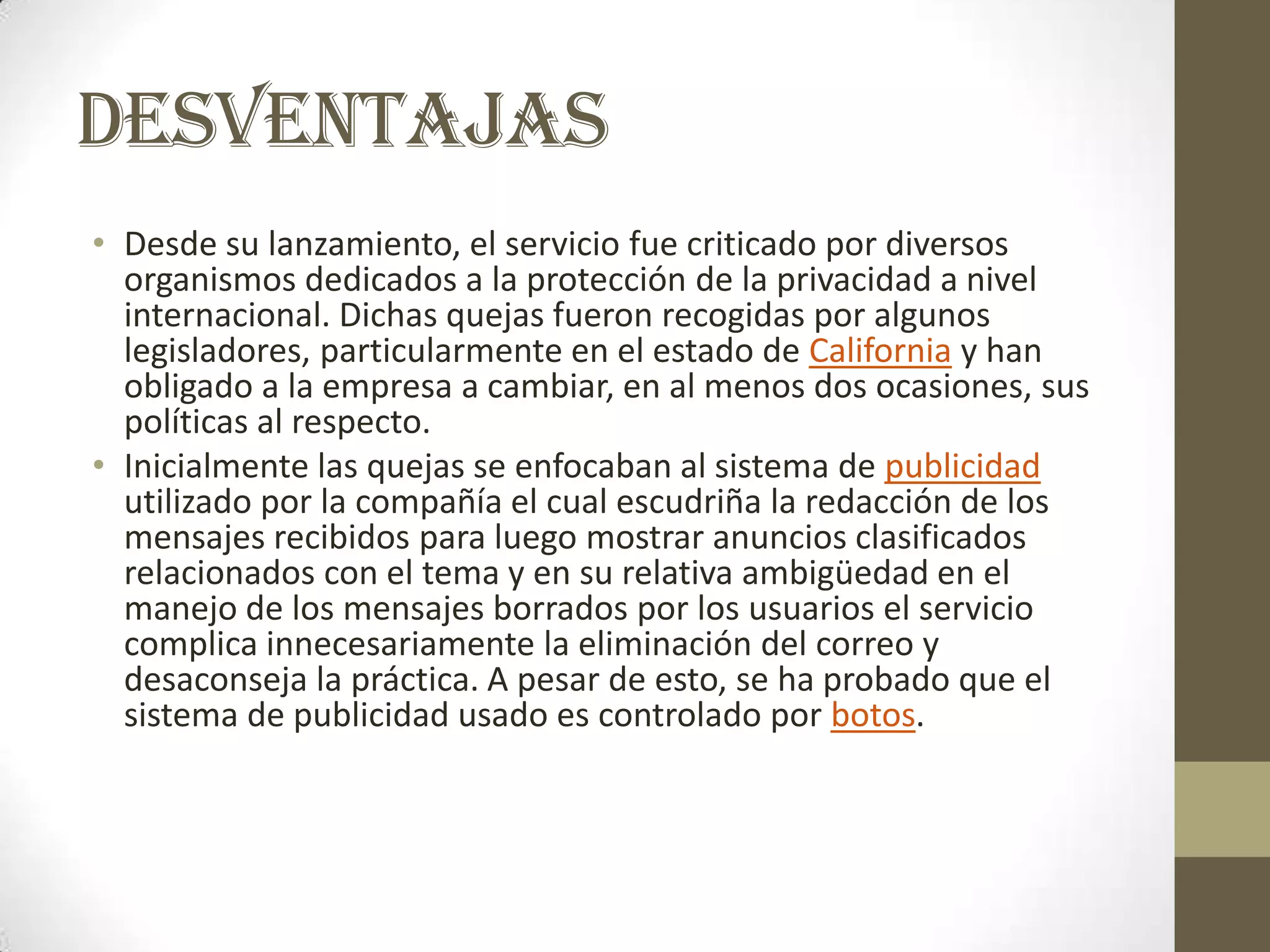 DESVENTAJAS
• Desde su lanzamiento, el servicio fue criticado por diversos
  organismos dedicados a la protección de la privacidad a nivel
  internacional. Dichas quejas fueron recogidas por algunos
  legisladores, particularmente en el estado de California y han
  obligado a la empresa a cambiar, en al menos dos ocasiones, sus
  políticas al respecto.
• Inicialmente las quejas se enfocaban al sistema de publicidad
  utilizado por la compañía el cual escudriña la redacción de los
  mensajes recibidos para luego mostrar anuncios clasificados
  relacionados con el tema y en su relativa ambigüedad en el
  manejo de los mensajes borrados por los usuarios el servicio
  complica innecesariamente la eliminación del correo y
  desaconseja la práctica. A pesar de esto, se ha probado que el
  sistema de publicidad usado es controlado por botos.
 