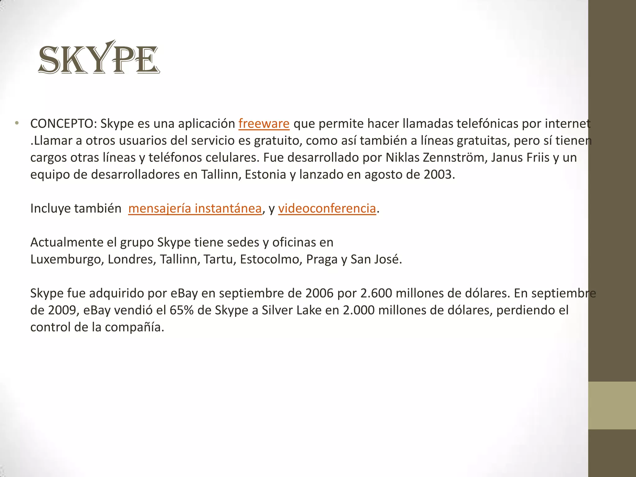 SKYPE
• CONCEPTO: Skype es una aplicación freeware que permite hacer llamadas telefónicas por internet
  .Llamar a otros usuarios del servicio es gratuito, como así también a líneas gratuitas, pero sí tienen
  cargos otras líneas y teléfonos celulares. Fue desarrollado por Niklas Zennström, Janus Friis y un
  equipo de desarrolladores en Tallinn, Estonia y lanzado en agosto de 2003.

  Incluye también mensajería instantánea, y videoconferencia.

  Actualmente el grupo Skype tiene sedes y oficinas en
  Luxemburgo, Londres, Tallinn, Tartu, Estocolmo, Praga y San José.

  Skype fue adquirido por eBay en septiembre de 2006 por 2.600 millones de dólares. En septiembre
  de 2009, eBay vendió el 65% de Skype a Silver Lake en 2.000 millones de dólares, perdiendo el
  control de la compañía.
 
