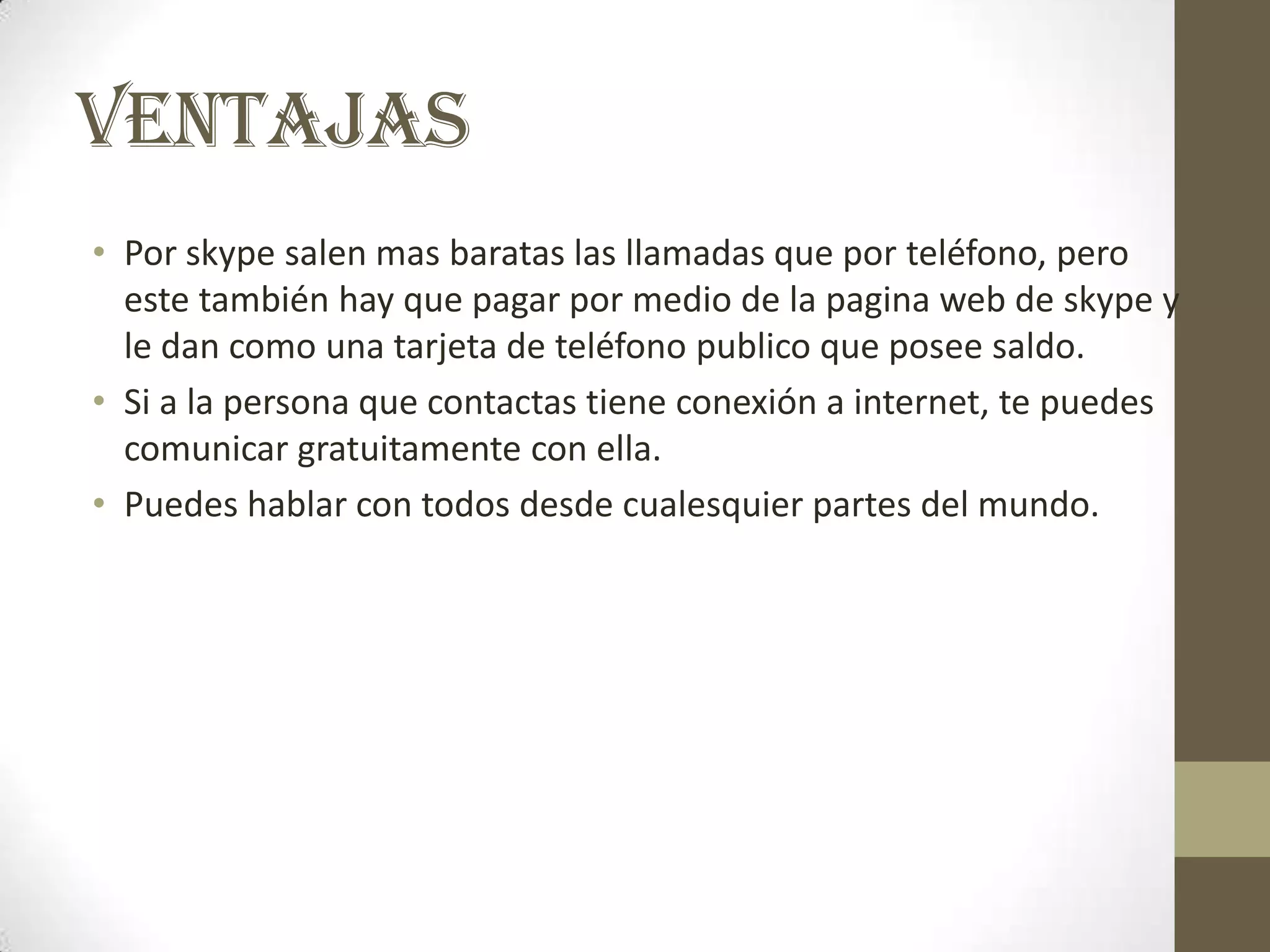 VENTAJAS
• Por skype salen mas baratas las llamadas que por teléfono, pero
  este también hay que pagar por medio de la pagina web de skype y
  le dan como una tarjeta de teléfono publico que posee saldo.
• Si a la persona que contactas tiene conexión a internet, te puedes
  comunicar gratuitamente con ella.
• Puedes hablar con todos desde cualesquier partes del mundo.
 