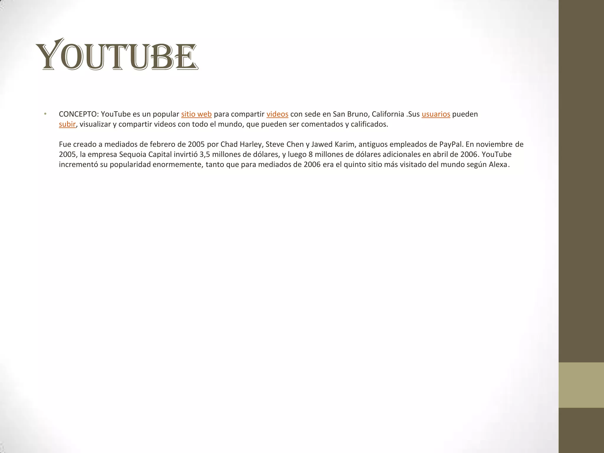 YOUTUBE
•   CONCEPTO: YouTube es un popular sitio web para compartir videos con sede en San Bruno, California .Sus usuarios pueden
    subir, visualizar y compartir videos con todo el mundo, que pueden ser comentados y calificados.

    Fue creado a mediados de febrero de 2005 por Chad Harley, Steve Chen y Jawed Karim, antiguos empleados de PayPal. En noviembre de
    2005, la empresa Sequoia Capital invirtió 3,5 millones de dólares, y luego 8 millones de dólares adicionales en abril de 2006. YouTube
    incrementó su popularidad enormemente, tanto que para mediados de 2006 era el quinto sitio más visitado del mundo según Alexa.
 