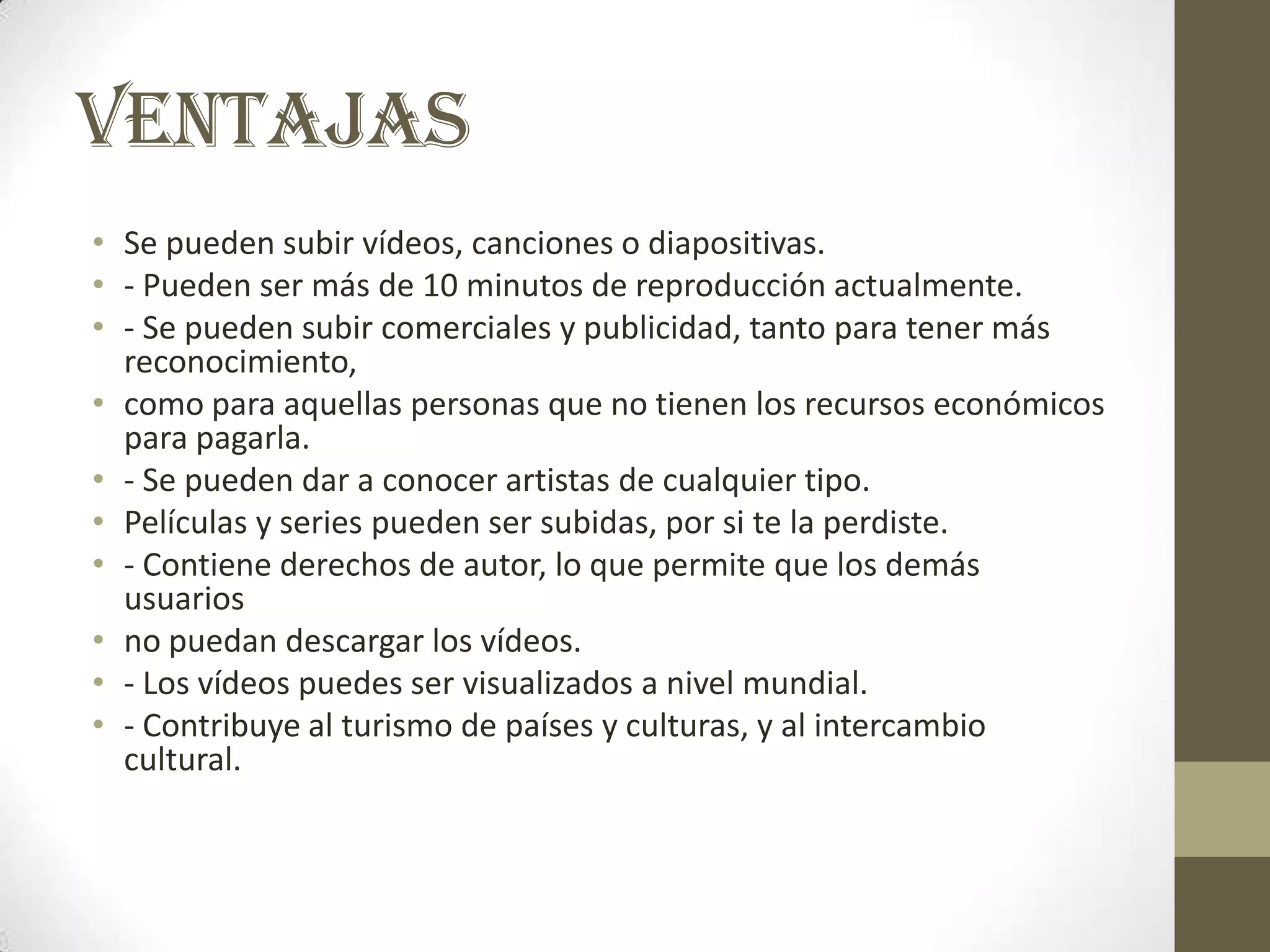 VENTAJAS
• Se pueden subir vídeos, canciones o diapositivas.
• - Pueden ser más de 10 minutos de reproducción actualmente.
• - Se pueden subir comerciales y publicidad, tanto para tener más
  reconocimiento,
• como para aquellas personas que no tienen los recursos económicos
  para pagarla.
• - Se pueden dar a conocer artistas de cualquier tipo.
• Películas y series pueden ser subidas, por si te la perdiste.
• - Contiene derechos de autor, lo que permite que los demás
  usuarios
• no puedan descargar los vídeos.
• - Los vídeos puedes ser visualizados a nivel mundial.
• - Contribuye al turismo de países y culturas, y al intercambio
  cultural.
 