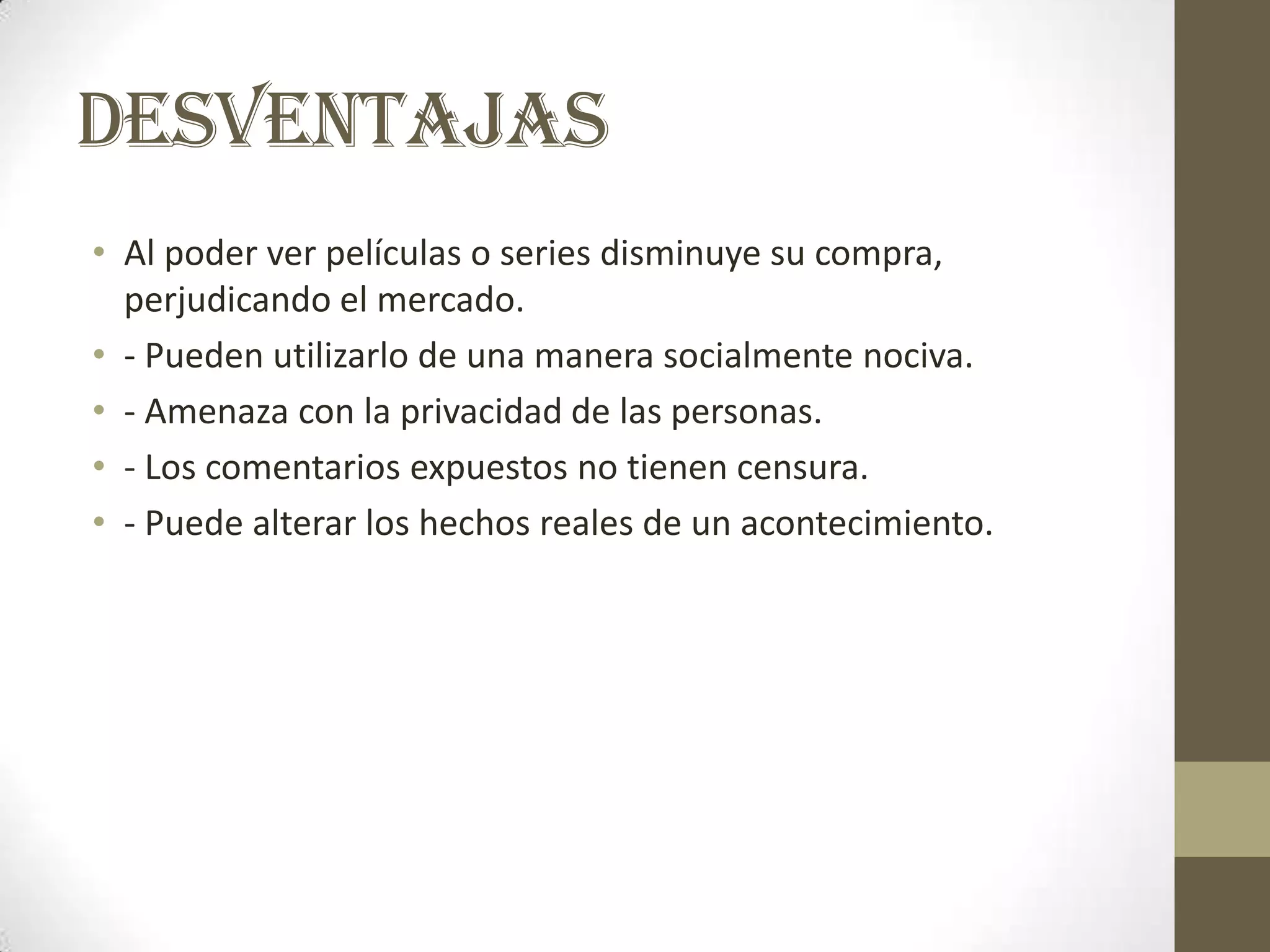 DESVENTAJAS
• Al poder ver películas o series disminuye su compra,
  perjudicando el mercado.
• - Pueden utilizarlo de una manera socialmente nociva.
• - Amenaza con la privacidad de las personas.
• - Los comentarios expuestos no tienen censura.
• - Puede alterar los hechos reales de un acontecimiento.
 