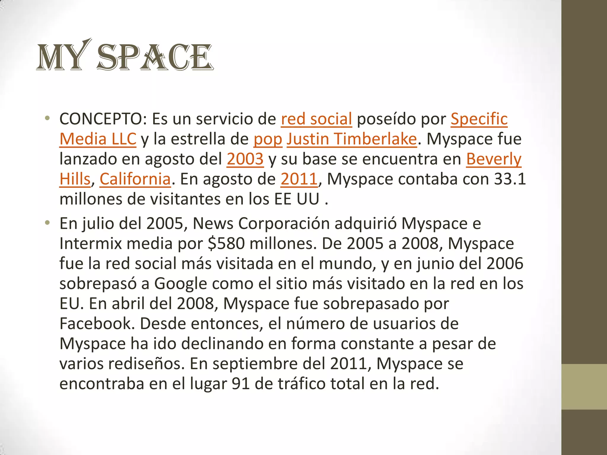 MY SPACE
• CONCEPTO: Es un servicio de red social poseído por Specific
  Media LLC y la estrella de pop Justin Timberlake. Myspace fue
  lanzado en agosto del 2003 y su base se encuentra en Beverly
  Hills, California. En agosto de 2011, Myspace contaba con 33.1
  millones de visitantes en los EE UU .
• En julio del 2005, News Corporación adquirió Myspace e
  Intermix media por $580 millones. De 2005 a 2008, Myspace
  fue la red social más visitada en el mundo, y en junio del 2006
  sobrepasó a Google como el sitio más visitado en la red en los
  EU. En abril del 2008, Myspace fue sobrepasado por
  Facebook. Desde entonces, el número de usuarios de
  Myspace ha ido declinando en forma constante a pesar de
  varios rediseños. En septiembre del 2011, Myspace se
  encontraba en el lugar 91 de tráfico total en la red.
 