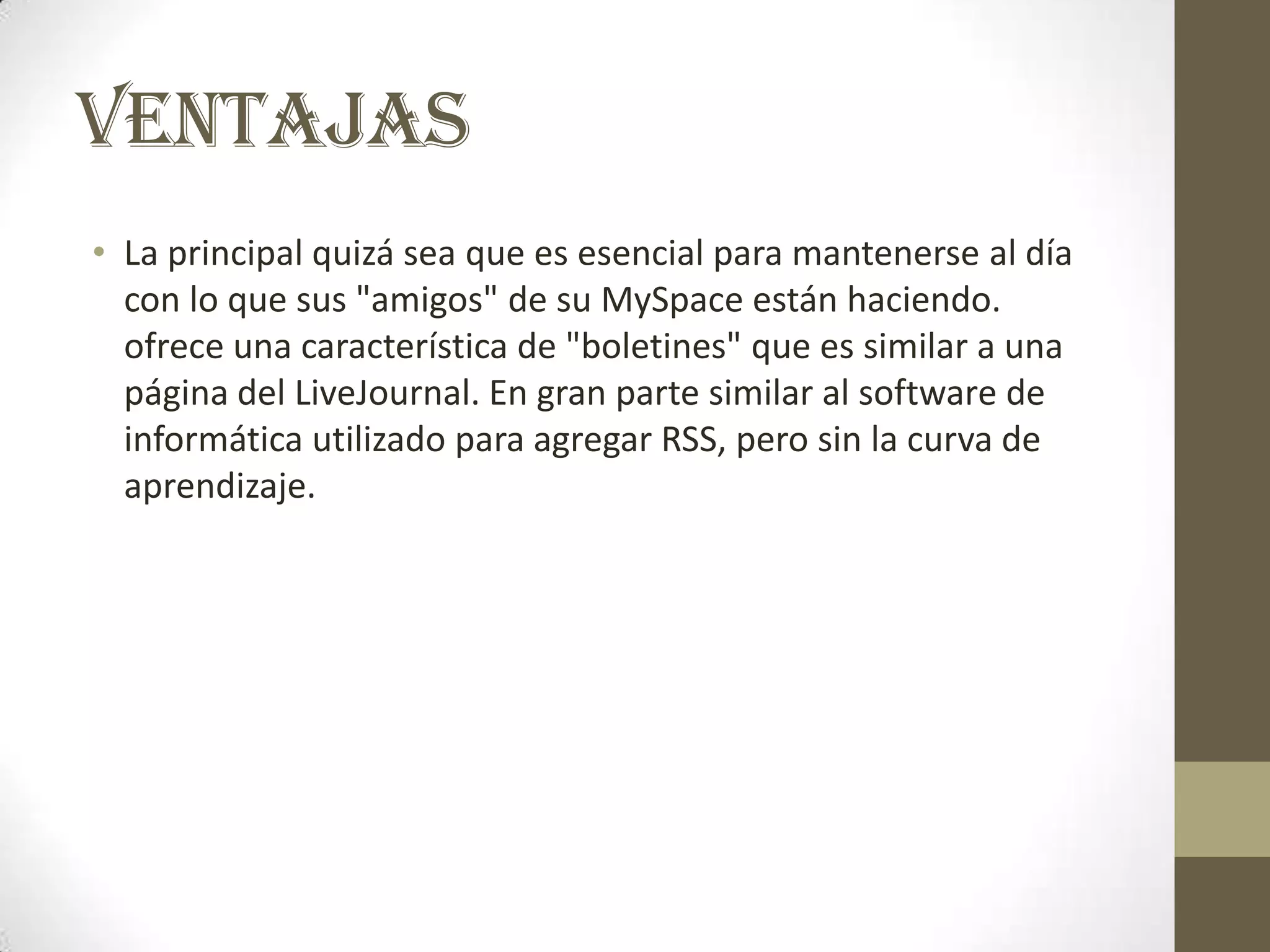 VENTAJAS
• La principal quizá sea que es esencial para mantenerse al día
  con lo que sus "amigos" de su MySpace están haciendo.
  ofrece una característica de "boletines" que es similar a una
  página del LiveJournal. En gran parte similar al software de
  informática utilizado para agregar RSS, pero sin la curva de
  aprendizaje.
 