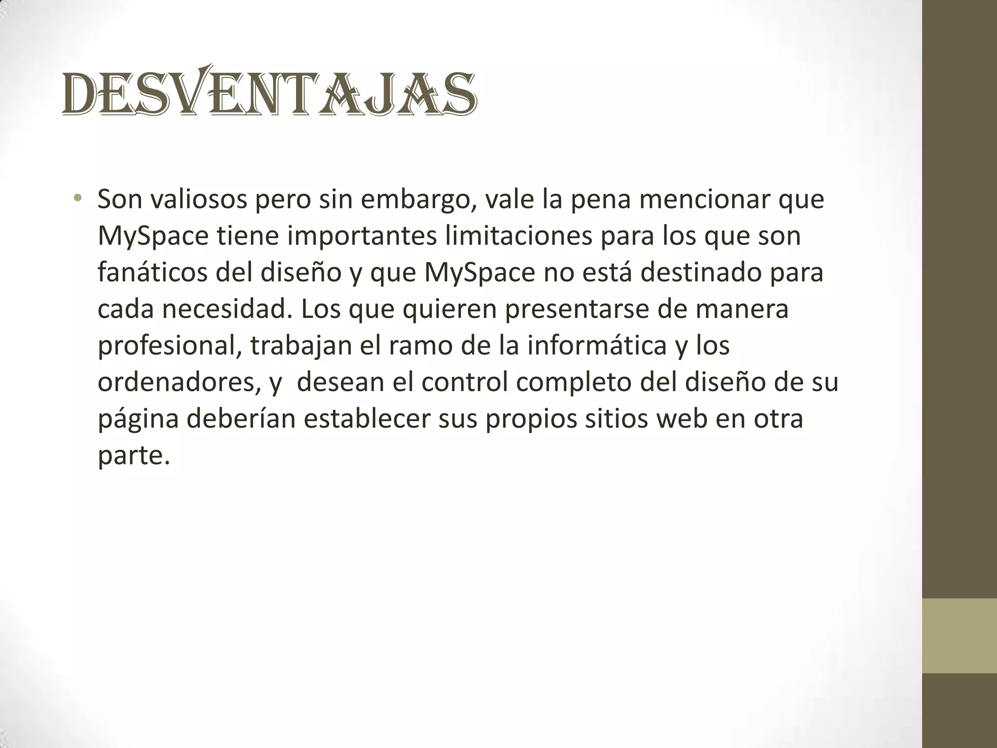 DESVENTAJAS
• Son valiosos pero sin embargo, vale la pena mencionar que
  MySpace tiene importantes limitaciones para los que son
  fanáticos del diseño y que MySpace no está destinado para
  cada necesidad. Los que quieren presentarse de manera
  profesional, trabajan el ramo de la informática y los
  ordenadores, y desean el control completo del diseño de su
  página deberían establecer sus propios sitios web en otra
  parte.
 