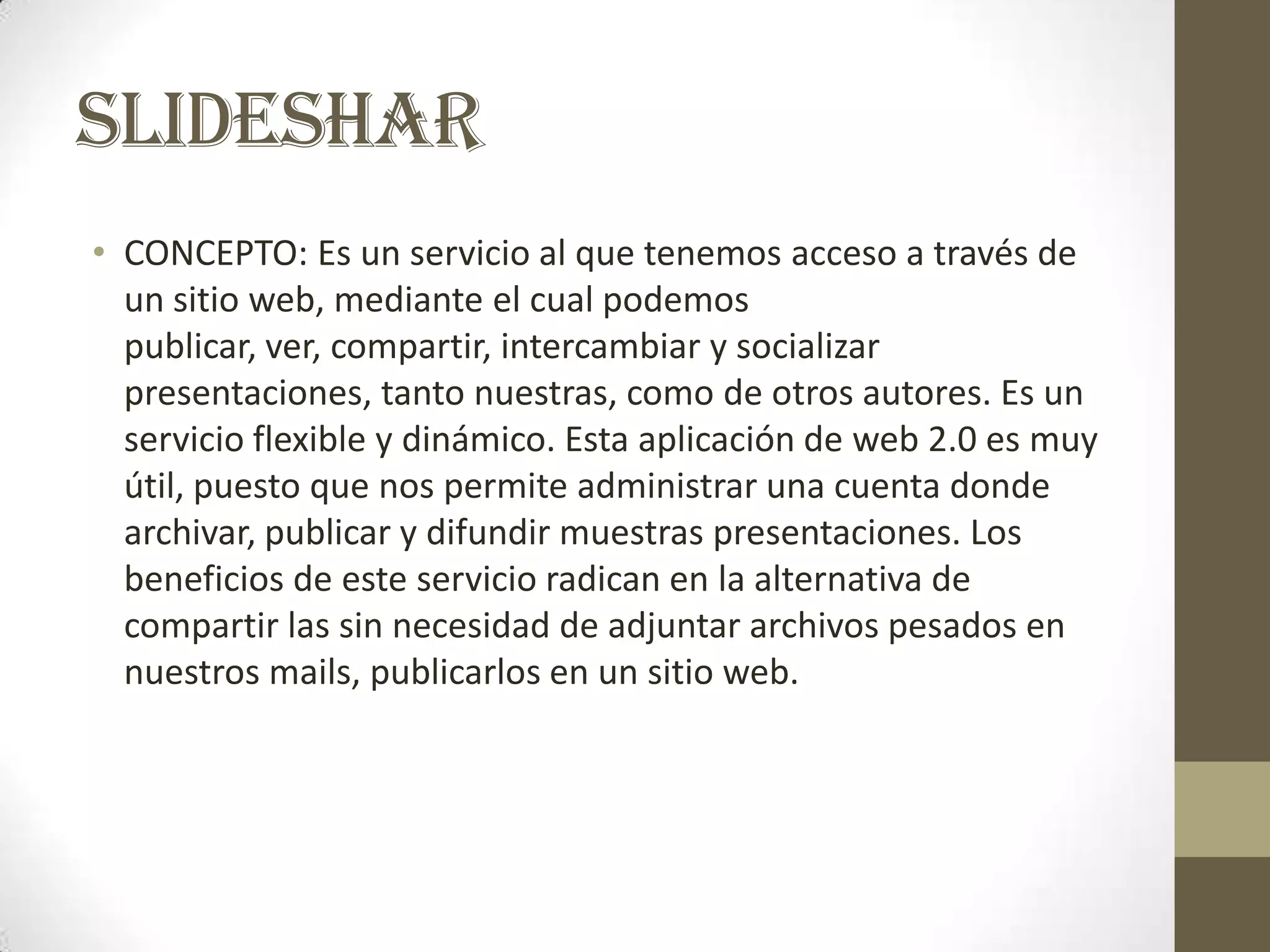 SLIDESHAR
• CONCEPTO: Es un servicio al que tenemos acceso a través de
  un sitio web, mediante el cual podemos
  publicar, ver, compartir, intercambiar y socializar
  presentaciones, tanto nuestras, como de otros autores. Es un
  servicio flexible y dinámico. Esta aplicación de web 2.0 es muy
  útil, puesto que nos permite administrar una cuenta donde
  archivar, publicar y difundir muestras presentaciones. Los
  beneficios de este servicio radican en la alternativa de
  compartir las sin necesidad de adjuntar archivos pesados en
  nuestros mails, publicarlos en un sitio web.
 