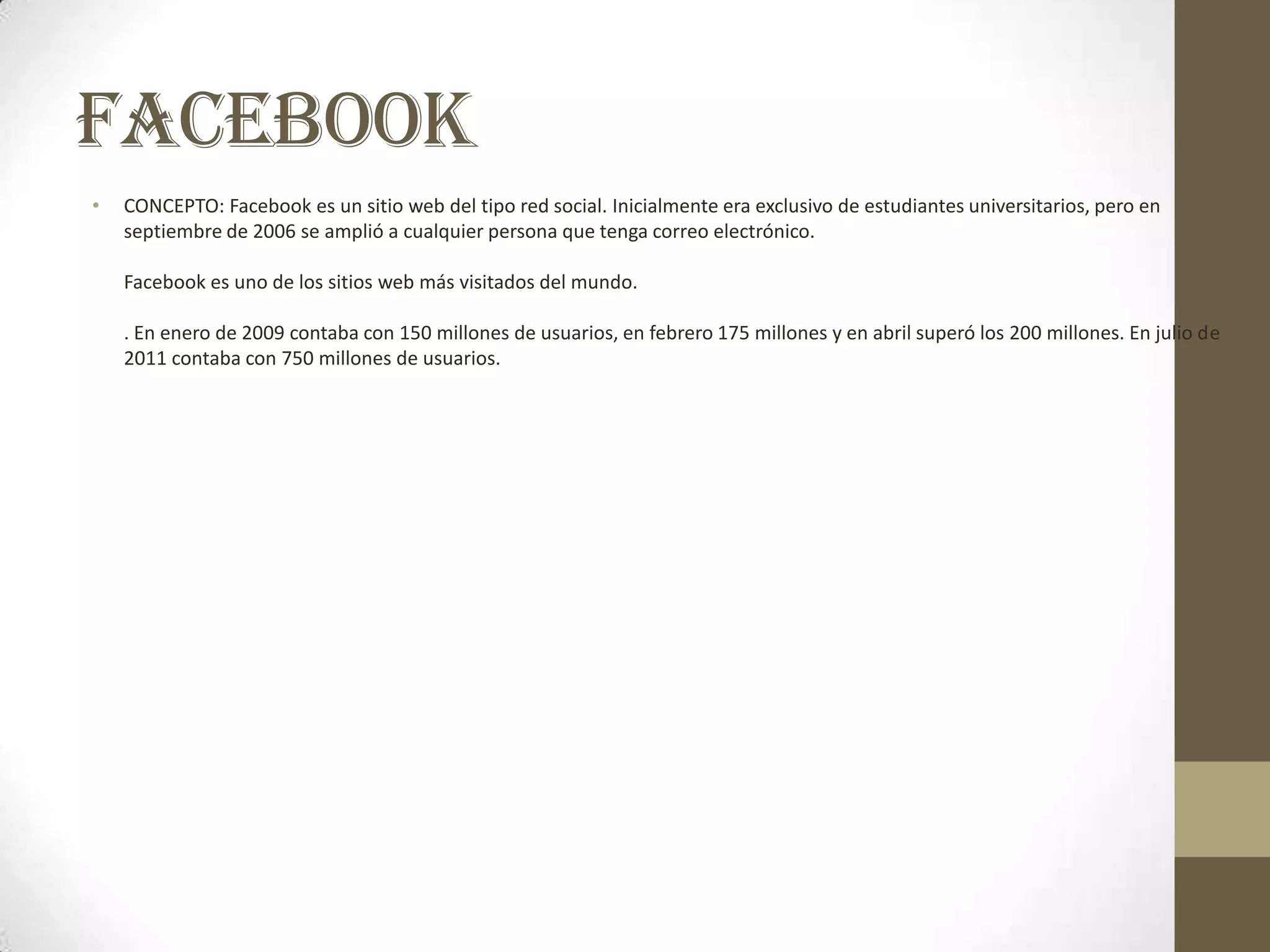 FACEBOOK
•   CONCEPTO: Facebook es un sitio web del tipo red social. Inicialmente era exclusivo de estudiantes universitarios, pero en
    septiembre de 2006 se amplió a cualquier persona que tenga correo electrónico.

    Facebook es uno de los sitios web más visitados del mundo.

    . En enero de 2009 contaba con 150 millones de usuarios, en febrero 175 millones y en abril superó los 200 millones. En julio de
    2011 contaba con 750 millones de usuarios.
 