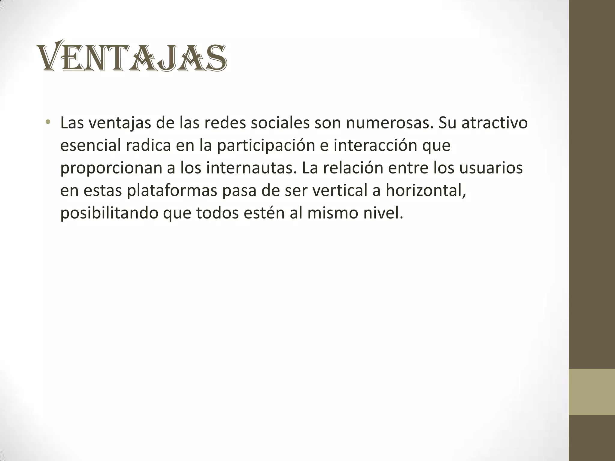 VENTAJAS
• Las ventajas de las redes sociales son numerosas. Su atractivo
  esencial radica en la participación e interacción que
  proporcionan a los internautas. La relación entre los usuarios
  en estas plataformas pasa de ser vertical a horizontal,
  posibilitando que todos estén al mismo nivel.
 