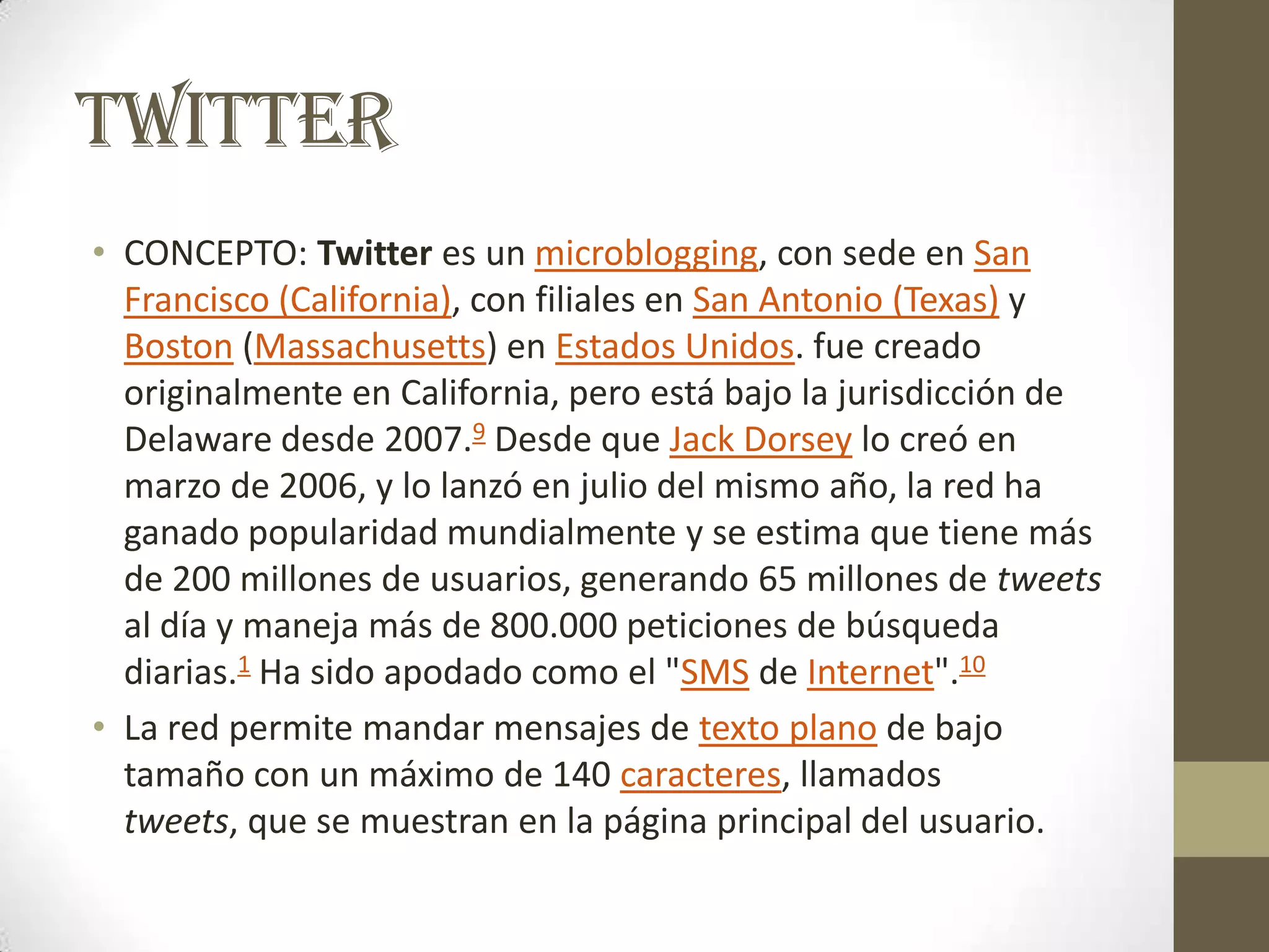 TWITTER
• CONCEPTO: Twitter es un microblogging, con sede en San
  Francisco (California), con filiales en San Antonio (Texas) y
  Boston (Massachusetts) en Estados Unidos. fue creado
  originalmente en California, pero está bajo la jurisdicción de
  Delaware desde 2007.9 Desde que Jack Dorsey lo creó en
  marzo de 2006, y lo lanzó en julio del mismo año, la red ha
  ganado popularidad mundialmente y se estima que tiene más
  de 200 millones de usuarios, generando 65 millones de tweets
  al día y maneja más de 800.000 peticiones de búsqueda
  diarias.1 Ha sido apodado como el "SMS de Internet".10
• La red permite mandar mensajes de texto plano de bajo
  tamaño con un máximo de 140 caracteres, llamados
  tweets, que se muestran en la página principal del usuario.
 