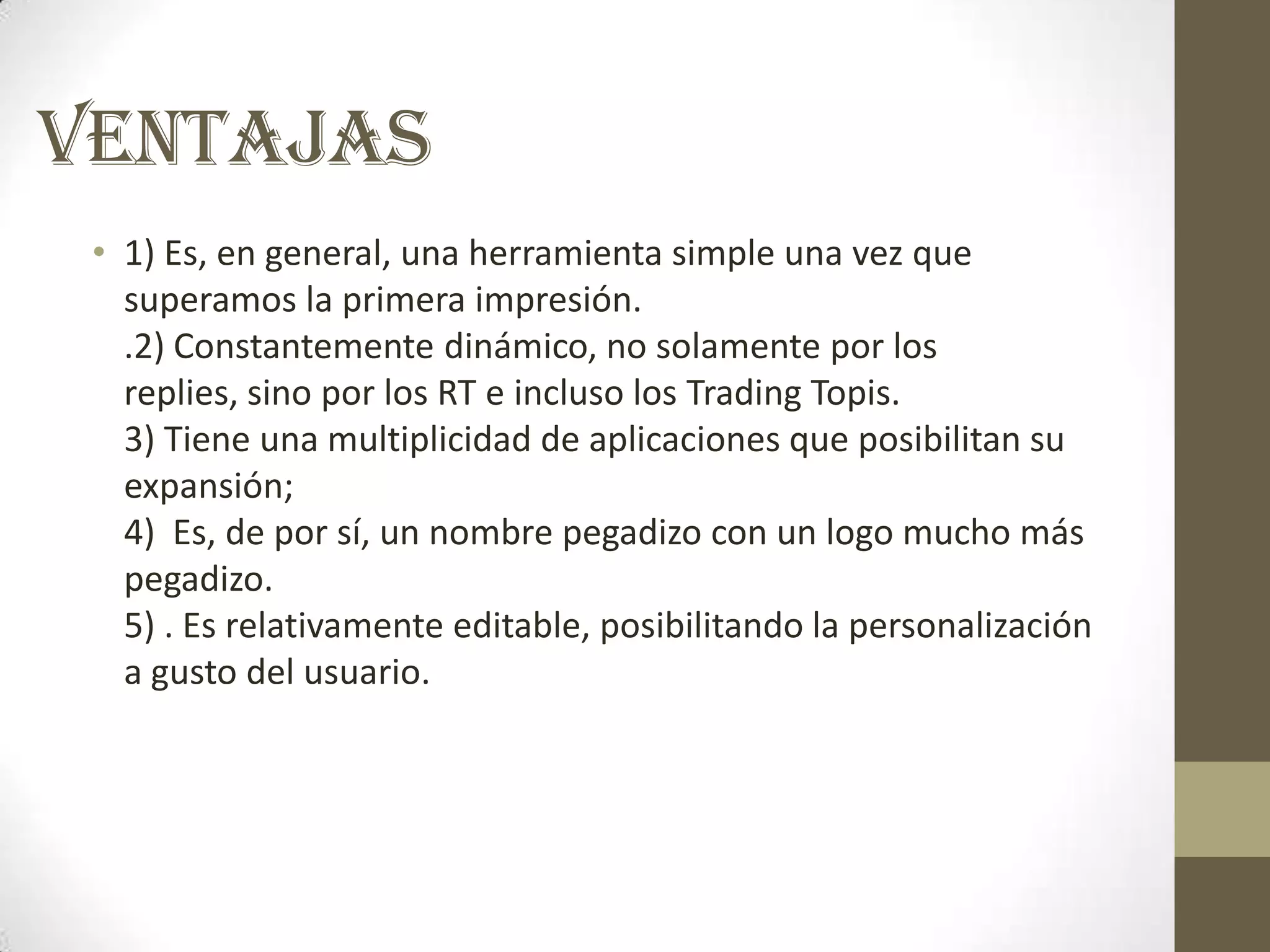 VENTAJAS
 • 1) Es, en general, una herramienta simple una vez que
   superamos la primera impresión.
   .2) Constantemente dinámico, no solamente por los
   replies, sino por los RT e incluso los Trading Topis.
   3) Tiene una multiplicidad de aplicaciones que posibilitan su
   expansión;
   4) Es, de por sí, un nombre pegadizo con un logo mucho más
   pegadizo.
   5) . Es relativamente editable, posibilitando la personalización
   a gusto del usuario.
 
