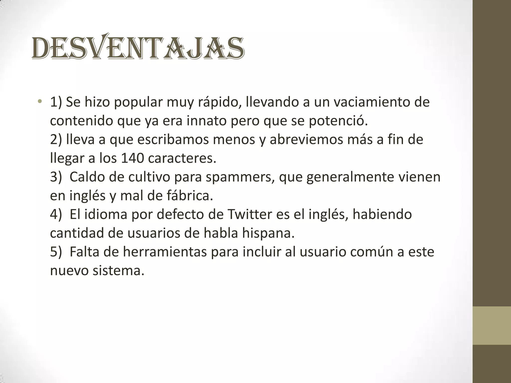 DESVENTAJAS
• 1) Se hizo popular muy rápido, llevando a un vaciamiento de
  contenido que ya era innato pero que se potenció.
  2) lleva a que escribamos menos y abreviemos más a fin de
  llegar a los 140 caracteres.
  3) Caldo de cultivo para spammers, que generalmente vienen
  en inglés y mal de fábrica.
  4) El idioma por defecto de Twitter es el inglés, habiendo
  cantidad de usuarios de habla hispana.
  5) Falta de herramientas para incluir al usuario común a este
  nuevo sistema.
 