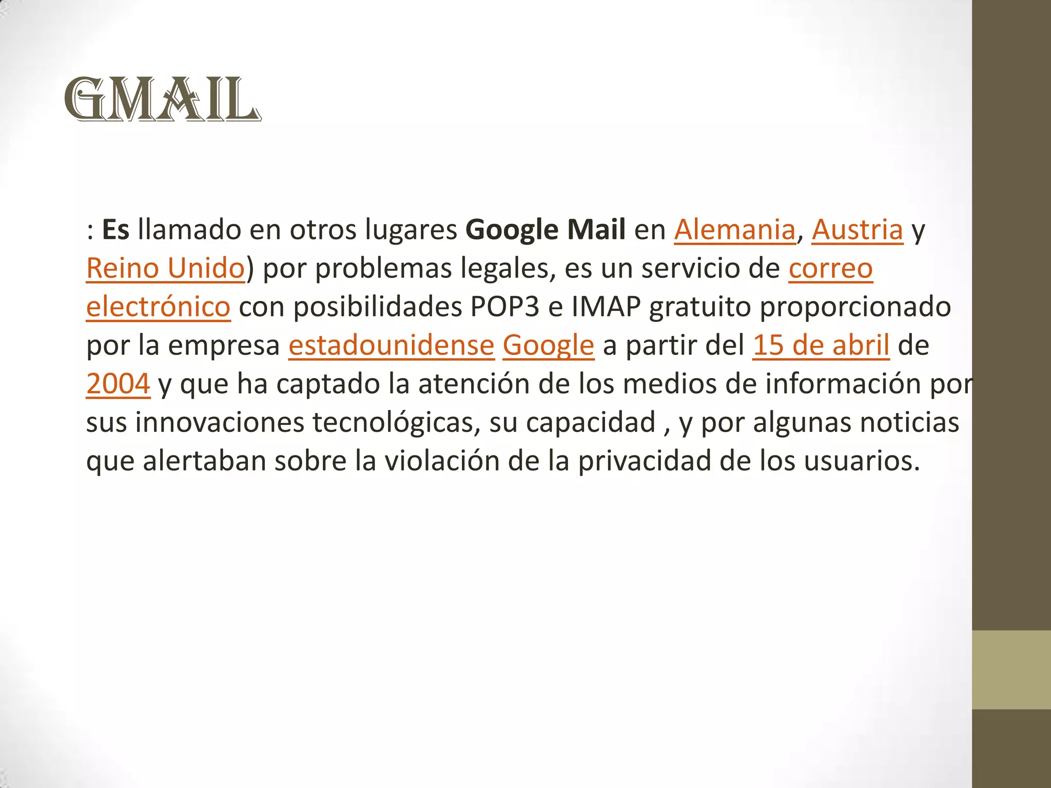 GMAIL
: Es llamado en otros lugares Google Mail en Alemania, Austria y
Reino Unido) por problemas legales, es un servicio de correo
electrónico con posibilidades POP3 e IMAP gratuito proporcionado
por la empresa estadounidense Google a partir del 15 de abril de
2004 y que ha captado la atención de los medios de información por
sus innovaciones tecnológicas, su capacidad , y por algunas noticias
que alertaban sobre la violación de la privacidad de los usuarios.
 