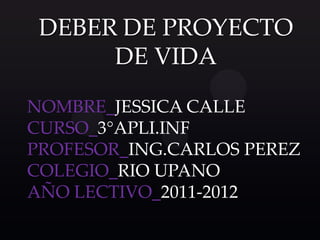 DEBER DE PROYECTO
      DE VIDA

NOMBRE_JESSICA CALLE
CURSO_3°APLI.INF
PROFESOR_ING.CARLOS PEREZ
COLEGIO_RIO UPANO
AÑO LECTIVO_2011-2012
 