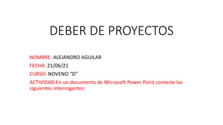 DEBER DE PROYECTOS
NOMBRE: ALEJANDRO AGUILAR
FECHA: 21/06/21
CURSO: NOVENO “D”
ACTIVIDAD:En un documento de Microsoft Power Point conteste las
siguientes interrogantes:
 