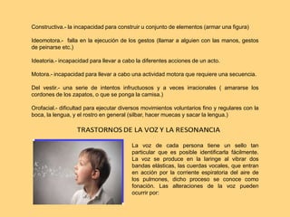 Constructiva.- la incapacidad para construir u conjunto de elementos (armar una figura)
Ideomotora.- falla en la ejecución de los gestos (llamar a alguien con las manos, gestos
de peinarse etc.)
Ideatoria.- incapacidad para llevar a cabo la diferentes acciones de un acto.
Motora.- incapacidad para llevar a cabo una actividad motora que requiere una secuencia.
Del vestir.- una serie de intentos infructuosos y a veces irracionales ( amararse los
cordones de los zapatos, o que se ponga la camisa.)
Orofacial.- dificultad para ejecutar diversos movimientos voluntarios fino y regulares con la
boca, la lengua, y el rostro en general (silbar, hacer muecas y sacar la lengua.)
La voz de cada persona tiene un sello tan
particular que es posible identificarla fácilmente.
La voz se produce en la laringe al vibrar dos
bandas elásticas, las cuerdas vocales, que entran
en acción por la corriente espiratoria del aire de
los pulmones, dicho proceso se conoce como
fonación. Las alteraciones de la voz pueden
ocurrir por:
 