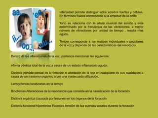 Intensidad permite distinguir entre sonidos fuertes y débiles.
En términos físicos corresponde a la amplitud de la onda
Tono se relaciona con la altura musical del sonido y esta
determinado por la frecuencia de las vibraciones: a mayor
número de vibraciones por unidad de tiempo , resulta mas
agudo.
Timbre corresponde a los matices individuales y peculiares
de la voz y depende de las características del resonador.
Dentro de las alteraciones de la voz, podemos mencionar las siguientes:
Afonía pérdida total de la voz a causa de un estado inflamatorio agudo.
Disfonía pérdida parcial de la fonación o alteración de la voz en cualquiera de sus cualidades a
causa de un trastorno orgánico o por una inadecuada utilización.
Laringofonías localizadas en la laringe
Rinofonías Alteraciones de la resonancia que consiste en la nasalización de la fonación.
Disfonía orgánica (causada por lesiones en los órganos de la fonación
Disfonía funcional hipertónica Excesiva tensión de las cuerdas vocales durante la fonación
 