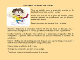 TRASTORNOS DEL RITMO Y LA FLUIDEZ
Ritmo es definido como la proporción armónica en la
distribución de sonidos, acentos y pausas.
Fluidez tiene que ver con el grado de eficiencia, pericia,
destreza o habilidad con que se lleva a cabo una actividad,
en este caso, el habla.
Existen dos grupos que afectan al ritmo y la fluidez:
Disfemia o tartamudez o tartamudeo trastorno del ritmo del habla con bloqueos, tics, o
repeticiones o prolongaciones de sonidos, que dificultan la fluidez, se llama espasmofemia
Farfulleo Trastorno en la fluidez y ritmo verbal que se caracteriza por taquilalia y falta de
inteligibilidad. La persona habla muy rápido lo que produce distorsiones en el ritmo y la
articulación.
Gallardo y Gallego cita a la psicóloga española Jorquera quien expone el esquema evolutivo y
conductual del tartamudeo que completan los siguientes pasos:
Falta de fluidez verbal (niños de 3 – 5 años )
Contingencias ambientales (atención, ayuda, castigo
Persistencia y/o aumentando de la conducta de tartamudo.
 
