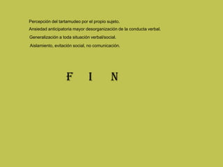 Percepción del tartamudeo por el propio sujeto.
Ansiedad anticipatoria mayor desorganización de la conducta verbal.
Generalización a toda situación verbal/social.
Aislamiento, evitación social, no comunicación.
F I N
 