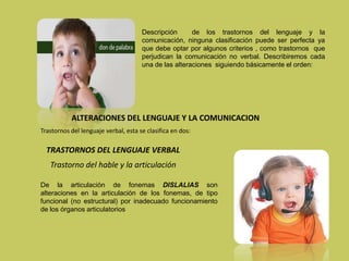 Descripción de los trastornos del lenguaje y la
comunicación, ninguna clasificación puede ser perfecta ya
que debe optar por algunos criterios , como trastornos que
perjudican la comunicación no verbal. Describiremos cada
una de las alteraciones siguiendo básicamente el orden:
ALTERACIONES DEL LENGUAJE Y LA COMUNICACION
Trastornos del lenguaje verbal, esta se clasifica en dos:
TRASTORNOS DEL LENGUAJE VERBAL
Trastorno del hable y la articulación
De la articulación de fonemas DISLALIAS son
alteraciones en la articulación de los fonemas, de tipo
funcional (no estructural) por inadecuado funcionamiento
de los órganos articulatorios
 