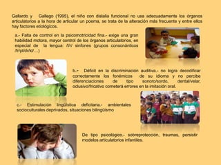 Gallardo y Gallego (1995), el niño con dislalia funcional no usa adecuadamente los órganos
articulatorios a la hora de articular un poema, se trata de la alteración más frecuente y entre ellos
hay factores etiológicos.
a.- Falta de control en la psicomotricidad fina.- exige una gran
habilidad motora, mayor control de los órganos articulatorios, en
especial de la lengua: /l/r/ sinfones (grupos consonánticos
/fr/pl/dr/kl/…)
b.- Déficit en la discriminación auditiva.- no logra decodificar
correctamente los fonémicos de su idioma y no percibe
diferenciaciones de tipo sonoro/sordo, dental/velar,
oclusivo/fricativo cometerá errores en la imitación oral.
c.- Estimulación lingüística deficitaria.- ambientales
socioculturales deprivados, situaciones bilingüismo
De tipo psicológico.- sobreprotección, traumas, persistir
modelos articulatorios infantiles.
 