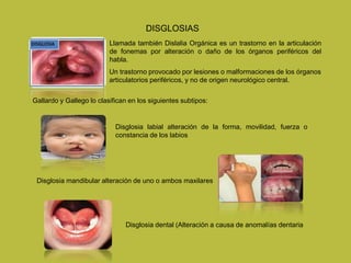 DISGLOSIAS
Llamada también Dislalia Orgánica es un trastorno en la articulación
de fonemas por alteración o daño de los órganos periféricos del
habla.
Un trastorno provocado por lesiones o malformaciones de los órganos
articulatorios periféricos, y no de origen neurológico central.
Gallardo y Gallego lo clasifican en los siguientes subtipos:
Disglosia labial alteración de la forma, movilidad, fuerza o
constancia de los labios
Disglosia mandibular alteración de uno o ambos maxilares
Disglosia dental (Alteración a causa de anomalías dentaria
 