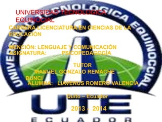 UNIVERSIDAD TECNOLOGICA
EQUINOCIAL
CARRERA LICENCIATURA EN CIENCIAS DE LA
EDUCACIÓN
MENCIÓN: LENGUAJE Y COMUNICACIÓN
ASIGNATURA: PSICOPEDAGOGÍA
TUTOR
MANUEL GONZALO REMACHE
BUNCI
ALUMNA: LIAVENUS ROMERO VALENCIA
Quito – Ecuador
2013 - 2014
 