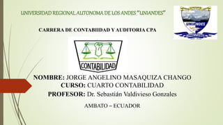 UNIVERSIDADREGIONAL AUTONOMADE LOS ANDES“UNIANDES”
CARRERA DE CONTABIIDAD Y AUDITORIA CPA
NOMBRE: JORGE ANGELINO MASAQUIZA CHANGO
CURSO: CUARTO CONTABILIDAD
PROFESOR: Dr. Sebastián Valdivieso Gonzales
AMBATO – ECUADOR
 
