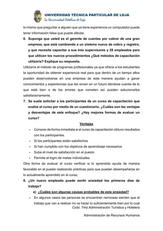 lo mismo que preguntar a alguien que ya tiene experiencia un computador puede 
tener información falsa que puede afectar. 
6. Suponga que usted es el gerente de cuentas por cobrar de una gran 
empresa, que está cambiando a un sistema nuevo de cobro y registro, 
y que necesita capacitar a sus tres supervisores y 28 empleados para 
que utilicen los nuevos procedimientos ¿Qué métodos de capacitación 
utilizaría? Explique su respuesta. 
Utilizaría el método de programas profesionales ya que ofrece a los estudiantes 
la oportunidad de obtener experiencia real para que dentro de un tiempo ellos 
pueden desenvolverse en una empresa de esta manera ayudan a ganar 
conocimientos y experiencias que les sirven en un futuro dándose cuenta de lo 
que está bien o de los errores que cometen así pueden solucionarlos 
satisfactoriamente. 
7. Se suele solicitar a los participantes de un curso de capacitación que 
evalúe el curso por medio de un cuestionario. ¿Cuáles son las ventajas 
y desventajas de este enfoque? ¿Hay mejores formas de evaluar un 
curso? 
Ventajas 
- Conocer de forma inmediata si el curso de capacitación obtuvo resultados 
Ciclo: 7mo Administración Turística y Hotelera 
Administración de Recursos Humanos 
con los participantes. 
- Si los participantes están satisfechos 
- Si han cumplido con los objetivos de aprendizaje necesarios 
- Sube el nivel de satisfacción en el puesto 
- Permite el logro de metas individuales 
Otra forma de evaluar el curso verificar si lo aprendido ayuda de manera 
favorable en el puesto realizando prácticas para que puedan desempeñarse en 
lo actualmente aprendido en el curso. 
8. ¿Un nuevo empleado puede sentir ansiedad los primeros días de 
trabajo? 
a) ¿Cuáles son algunas causas probables de esta ansiedad? 
- En algunos casos las personas se encuentran nerviosas sienten que el 
trabajo que van a realizar no va hacer lo suficientemente bien por lo cual 
 