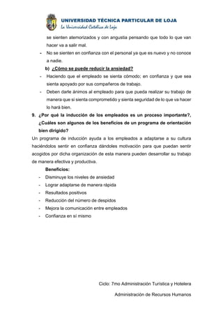 se sienten atemorizados y con angustia pensando que todo lo que van 
hacer va a salir mal. 
- No se sienten en confianza con el personal ya que es nuevo y no conoce 
a nadie. 
b) ¿Cómo se puede reducir la ansiedad? 
- Haciendo que el empleado se sienta cómodo; en confianza y que sea 
sienta apoyado por sus compañeros de trabajo. 
- Deben darle ánimos al empleado para que pueda realizar su trabajo de 
manera que si sienta comprometido y sienta seguridad de lo que va hacer 
lo hará bien. 
9. ¿Por qué la inducción de los empleados es un proceso importante?, 
¿Cuáles son algunos de los beneficios de un programa de orientación 
bien dirigido? 
Un programa de inducción ayuda a los empleados a adaptarse a su cultura 
haciéndolos sentir en confianza dándoles motivación para que puedan sentir 
acogidos por dicha organización de esta manera pueden desarrollar su trabajo 
de manera efectiva y productiva. 
Ciclo: 7mo Administración Turística y Hotelera 
Administración de Recursos Humanos 
Beneficios: 
- Disminuye los niveles de ansiedad 
- Lograr adaptarse de manera rápida 
- Resultados positivos 
- Reducción del número de despidos 
- Mejora la comunicación entre empleados 
- Confianza en sí mismo 
