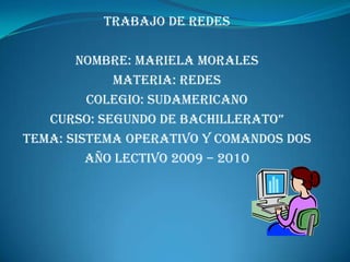 Trabajo de Redes

       Nombre: Mariela Morales
            Materia: Redes
         Colegio: Sudamericano
   curso: segundo de bachillerato”
Tema: Sistema Operativo y Comandos Dos
         Año lectivo 2009 – 2010
 