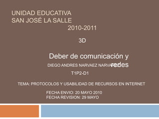 Unidad Educativa San José La Salle     2010-2011	 3D Deber de comunicación y redes DIEGO ANDRES NARVAEZ NARVAREZ T1P2-D1 TEMA: PROTOCOLOS Y USABILIDAD DE RECURSOS EN INTERNET FECHA ENVIO: 20 MAYO 2010FECHA REVISION: 29 MAYO  