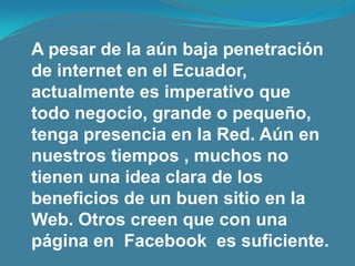A pesar de la aún baja penetración de internet en el Ecuador, actualmente es imperativo que todo negocio, grande o pequeño, tenga presencia en la Red. Aún en nuestros tiempos , muchos no tienen una idea clara de los beneficios de un buen sitio en la Web. Otros creen que con una página en  Facebook  es suficiente.
