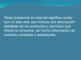 Tener presencia en internet significa contar con un sitio web que incluya una descripción detallada de los productos y servicios que ofrece su empresa, así como información de contacto completa y actualizada.