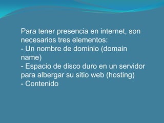 Para tener presencia en internet, son necesarios tres elementos:- Un nombre de dominio (domainname)- Espacio de disco duro en un servidor para albergar su sitio web (hosting)- Contenido