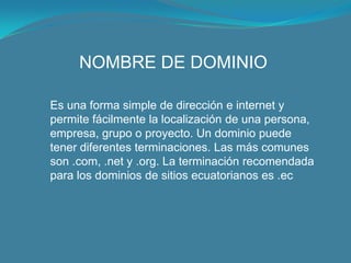 NOMBRE DE DOMINIOEs una forma simple de dirección e internet y permite fácilmente la localización de una persona, empresa, grupo o proyecto. Un dominio puede tener diferentes terminaciones. Las más comunes son .com, .net y .org. La terminación recomendada para los dominios de sitios ecuatorianos es .ec