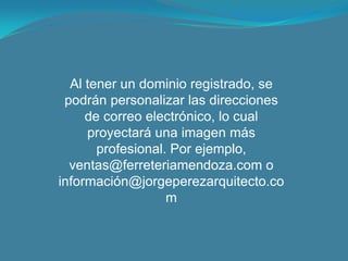 Al tener un dominio registrado, se podrán personalizar las direcciones de correo electrónico, lo cual proyectará una imagen más profesional. Por ejemplo, ventas@ferreteriamendoza.com o información@jorgeperezarquitecto.com