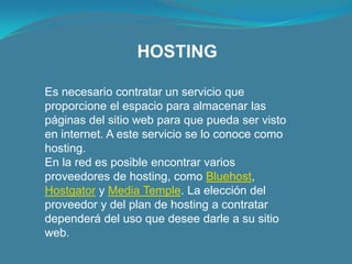 HOSTINGEs necesario contratar un servicio que proporcione el espacio para almacenar las páginas del sitio web para que pueda ser visto en internet. A este servicio se lo conoce como hosting.En la red es posible encontrar varios proveedores de hosting, como Bluehost, Hostgator y Media Temple. La elección del proveedor y del plan de hosting a contratar dependerá del uso que desee darle a su sitio web.