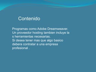 ContenidoProgramas como Adobe Dreamweaver.Un proveedor hostingtambien incluye la s herramientas necesarias.Si desea tener mas que algo basicodebera contratar a una empresa profesional .