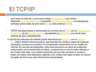 El TCP/IPes la base de Internet, y sirve para enlazar computadoras que utilizan diferentes sistemas operativos, incluyendo PC,minicomputadoras y computadoras centrales sobre redes de área local (LAN) y área extensa (WAN).TCP/IP fue desarrollado y demostrado por primera vez en 1972 por el Departamento de Defensa de los Estados Unidos, ejecutándolo enARPANET, una red de área extensa de dicho departamento.La familia de protocolos de Internet puede describirse por analogía con el modelo OSI (Open SystemInterconnection), que describe los niveles o capas de la pila de protocolos, aunque en la práctica no corresponde exactamente con el modelo en Internet. En una pila de protocolos, cada nivel soluciona una serie de problemas relacionados con la transmisión de datos, y proporciona un servicio bien definido a los niveles más altos. Los niveles superiores son los más cercanos al usuario y tratan con datos más abstractos, dejando a los niveles más bajos la labor de traducir los datos de forma que sean físicamente manipulables.