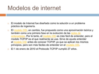 Modelos de internetEl modelo de Internet fue diseñado como la solución a un problema práctico de ingeniería.El modelo OSI, en cambio, fue propuesto como una aproximación teórica y también como una primera fase en la evolución de las redes de ordenadores. Por lo tanto, el modelo OSI es más fácil de entender, pero el modelo TCP/IP es el que realmente se usa. Sirve de ayuda entender el modelo OSI antes de conocer TCP/IP, ya que se aplican los mismos principios, pero son más fáciles de entender en el modelo OSI.El 1 de enero de 2010 el Protocolo TCP/IP cumplió 27 años.