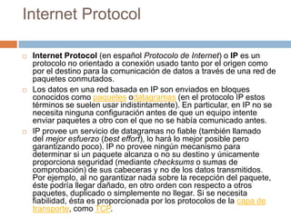 Internet ProtocolInternet Protocol (en español Protocolo de Internet) o IP es un protocolo no orientado a conexión usado tanto por el origen como por el destino para la comunicación de datos a través de una red de paquetes conmutados.Los datos en una red basada en IP son enviados en bloques conocidos como paquetes odatagramas (en el protocolo IP estos términos se suelen usar indistintamente). En particular, en IP no se necesita ninguna configuración antes de que un equipo intente enviar paquetes a otro con el que no se había comunicado antes.IP provee un servicio de datagramas no fiable (también llamado del mejor esfuerzo (besteffort), lo hará lo mejor posible pero garantizando poco). IP no provee ningún mecanismo para determinar si un paquete alcanza o no su destino y únicamente proporciona seguridad (mediante checksums o sumas de comprobación) de sus cabeceras y no de los datos transmitidos. Por ejemplo, al no garantizar nada sobre la recepción del paquete, éste podría llegar dañado, en otro orden con respecto a otros paquetes, duplicado o simplemente no llegar. Si se necesita fiabilidad, ésta es proporcionada por los protocolos de la capa de transporte, como TCP.