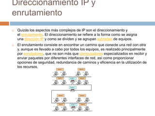 Direccionamiento IP y enrutamientoQuizás los aspectos más complejos de IP son el direccionamiento y el enrutamiento. El direccionamiento se refiere a la forma como se asigna una dirección IP y como se dividen y se agrupan subredes de equipos.El enrutamiento consiste en encontrar un camino que conecte una red con otra y, aunque es llevado a cabo por todos los equipos, es realizado principalmente por enrutadores, que no son más que computadores especializados en recibir y enviar paquetes por diferentes interfaces de red, así como proporcionar opciones de seguridad, redundancia de caminos y eficiencia en la utilización de los recursos.
