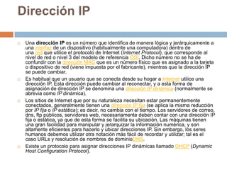 Dirección IPUna dirección IP es un número que identifica de manera lógica y jerárquicamente a una interfaz de un dispositivo (habitualmente una computadora) dentro de una red que utilice el protocolo de Internet (Internet Protocol), que corresponde al nivel de red o nivel 3 del modelo de referencia OSI. Dicho número no se ha de confundir con la dirección MAC que es un número físico que es asignado a la tarjeta o dispositivo de red (viene impuesta por el fabricante), mientras que la dirección IP se puede cambiar.Es habitual que un usuario que se conecta desde su hogar a Internet utilice una dirección IP. Esta dirección puede cambiar al reconectar, y a esta forma de asignación de dirección IP se denomina una dirección IP dinámica (normalmente se abrevia como IP dinámica).Los sitios de Internet que por su naturaleza necesitan estar permanentemente conectados, generalmente tienen una dirección IP fija (se aplica la misma reducción por IP fija o IP estática); es decir, no cambia con el tiempo. Los servidores de correo, dns, ftp públicos, servidores web, necesariamente deben contar con una dirección IP fija o estática, ya que de esta forma se facilita su ubicación. Las máquinas tienen una gran facilidad para manipular y jerarquizar la información numérica, y son altamente eficientes para hacerlo y ubicar direcciones IP. Sin embargo, los seres humanos debemos utilizar otra notación más fácil de recordar y utilizar; tal es el caso URLs y resolución de nombres de dominioDNS.Existe un protocolo para asignar direcciones IP dinámicas llamado DHCP (Dynamic Host ConfigurationProtocol).