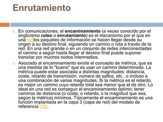 EnrutamientoEn comunicaciones, el encaminamiento (a veces conocido por el anglicismo ruteo o enrutamiento) es el mecanismo por el que en una redlos paquetes de información se hacen llegar desde su origen a su destino final, siguiendo un camino o ruta a través de la red. En una red grande o en un conjunto de redes interconectadas el camino a seguir hasta llegar al destino final puede suponer transitar por muchos nodos intermedios.Asociado al encaminamiento existe el concepto de métrica, que es una medida de lo "bueno" que es usar un camino determinado. La métrica puede estar asociada a distintas magnitudes: distancia, coste, retardo de transmisión, número de saltos, etc., o incluso a una combinación de varias magnitudes. Si la métrica es el retardo, es mejor un camino cuyo retardo total sea menor que el de otro. Lo ideal en una red es conseguir el encaminamiento óptimo: tener caminos de distancia (o coste, o retardo, o la magnitud que sea, según la métrica) mínimos. Típicamente el encaminamiento es una función implantada en la capa 3 (capa de red) del modelo de referencia OSI.