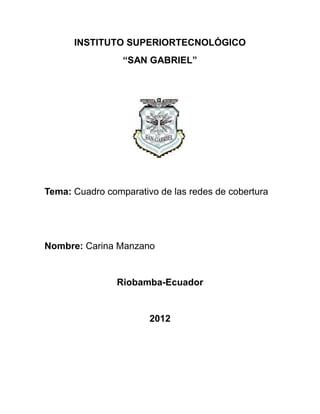 INSTITUTO SUPERIORTECNOLÓGICO
                 “SAN GABRIEL”




Tema: Cuadro comparativo de las redes de cobertura




Nombre: Carina Manzano


                Riobamba-Ecuador


                       2012
 