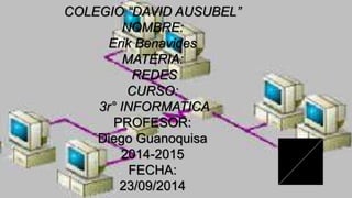 COLEGIO “DAVID AUSUBEL” 
NOMBRE: 
Erik Benavides 
MATERIA: 
REDES 
CURSO: 
3r° INFORMATICA 
PROFESOR: 
Diego Guanoquisa 
2014-2015 
FECHA: 
23/09/2014 
 