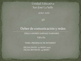 Unidad Educativa San José La Salle     2010-2011	 3D Deber de comunicación y redes DIEGO ANDRES NARVAEZ NARVAREZ T1P2-D2 TEMA: PRESENCIA DE INTERNET FECHA ENVIO: 27 MAYO 2010FECHA REVISION: 29 MAYO  